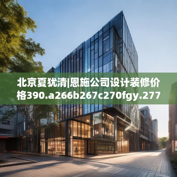北京夏犹清|恩施公司设计装修价格390.a266b267c270fgy.277lkjl