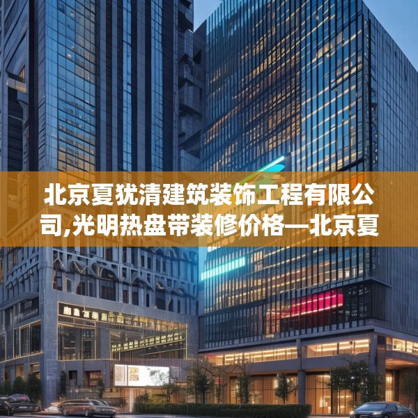 北京夏犹清建筑装饰工程有限公司,光明热盘带装修价格—北京夏犹清建筑装饰工程有限公司542.a418b419c422fgy.42976661