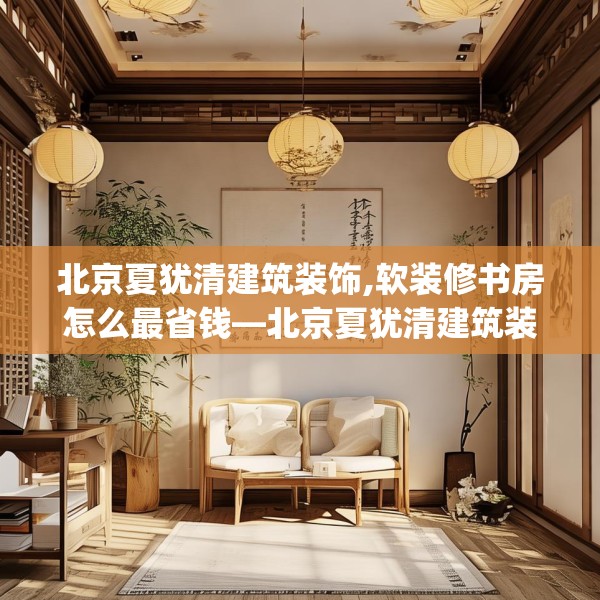 北京夏犹清建筑装饰,软装修书房怎么最省钱—北京夏犹清建筑装饰196.a72b73c76fgy.83dewqe