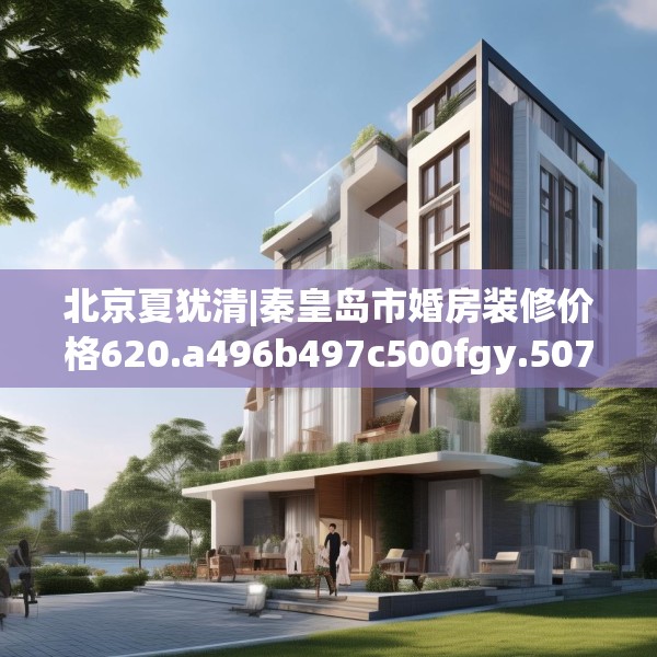 北京夏犹清|秦皇岛市婚房装修价格620.a496b497c500fgy.507wew