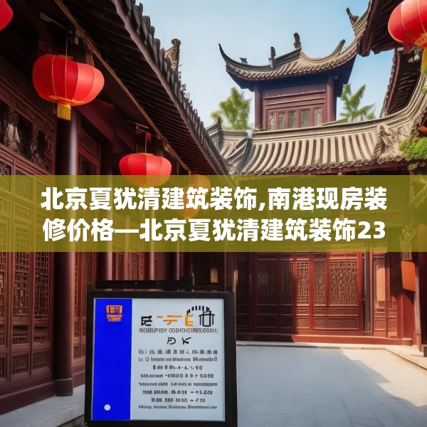 北京夏犹清建筑装饰,南港现房装修价格—北京夏犹清建筑装饰230.a106b107c110fgy.117xczxv