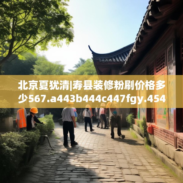北京夏犹清|寿县装修粉刷价格多少567.a443b444c447fgy.454fghfd