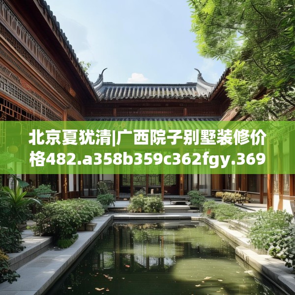 北京夏犹清|广西院子别墅装修价格482.a358b359c362fgy.369xczxv