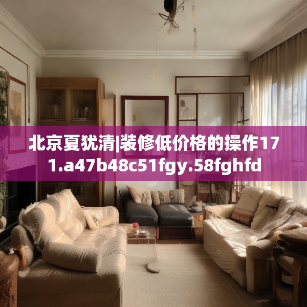 北京夏犹清|装修低价格的操作171.a47b48c51fgy.58fghfd