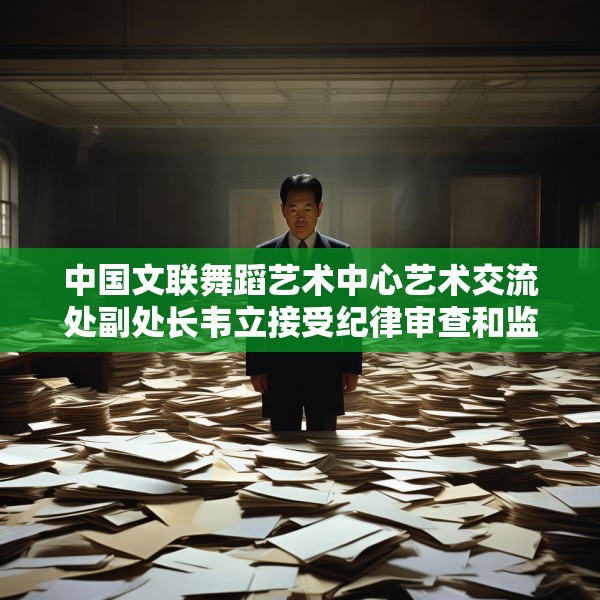 中国文联舞蹈艺术中心艺术交流处副处长韦立接受纪律审查和监察调查