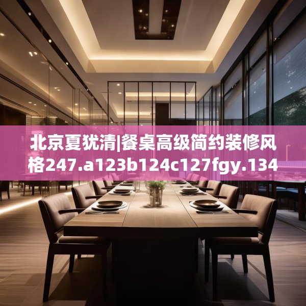 北京夏犹清|餐桌高级简约装修风格247.a123b124c127fgy.134poiy