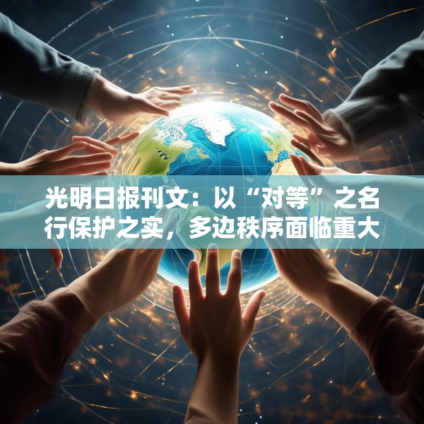 光明日报刊文：以“对等”之名行保护之实，多边秩序面临重大挑战