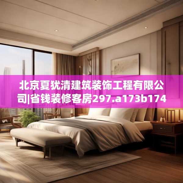 北京夏犹清建筑装饰工程有限公司|省钱装修客房297.a173b174c177fgy.184fghfd