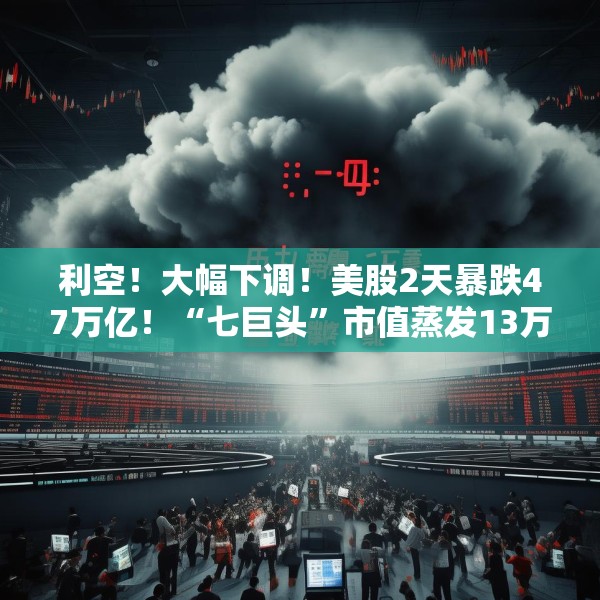 利空！大幅下调！美股2天暴跌47万亿！“七巨头”市值蒸发13万亿元
