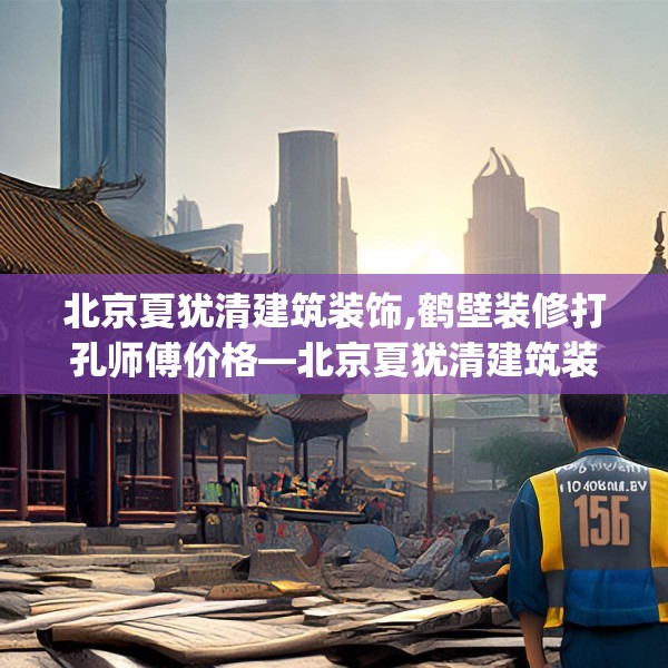北京夏犹清建筑装饰,鹤壁装修打孔师傅价格—北京夏犹清建筑装饰158.a34b35c38fgy.45xczxv