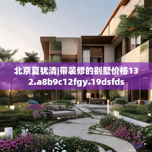 北京夏犹清|带装修的别墅价格132.a8b9c12fgy.19dsfds