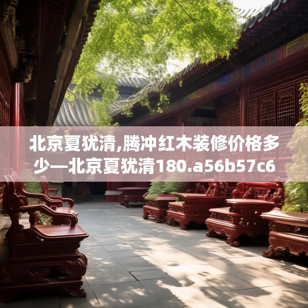 北京夏犹清,腾冲红木装修价格多少—北京夏犹清180.a56b57c60fgy.67nbn