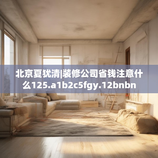北京夏犹清|装修公司省钱注意什么125.a1b2c5fgy.12bnbn