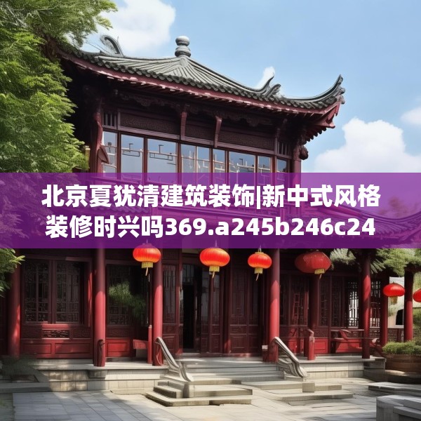 北京夏犹清建筑装饰|新中式风格装修时兴吗369.a245b246c249fgy.256fghfd