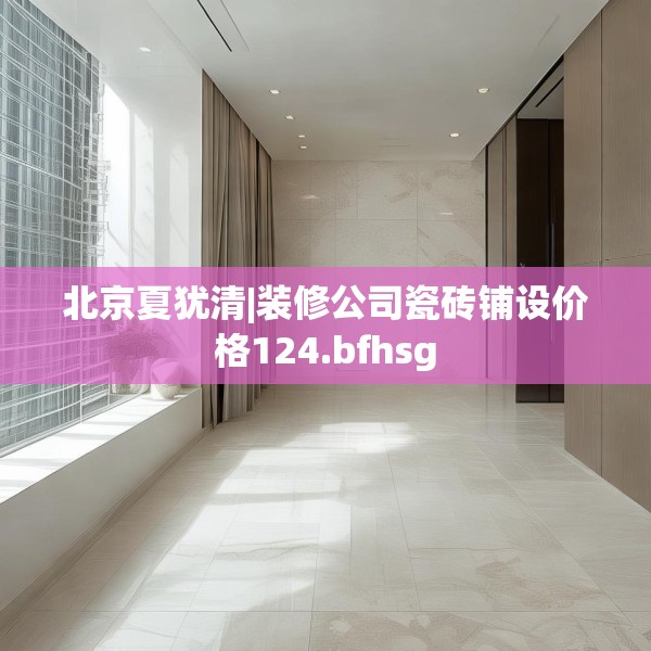 北京夏犹清|装修公司瓷砖铺设价格124.bfhsg