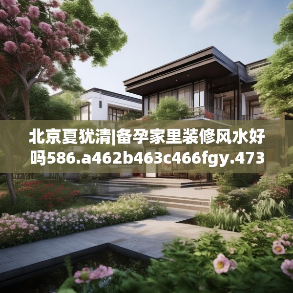 北京夏犹清|备孕家里装修风水好吗586.a462b463c466fgy.473sdA