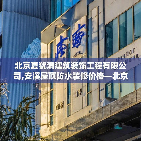 北京夏犹清建筑装饰工程有限公司,安溪屋顶防水装修价格—北京夏犹清建筑装饰工程有限公司150.a26b27c30fgy.37dsfds