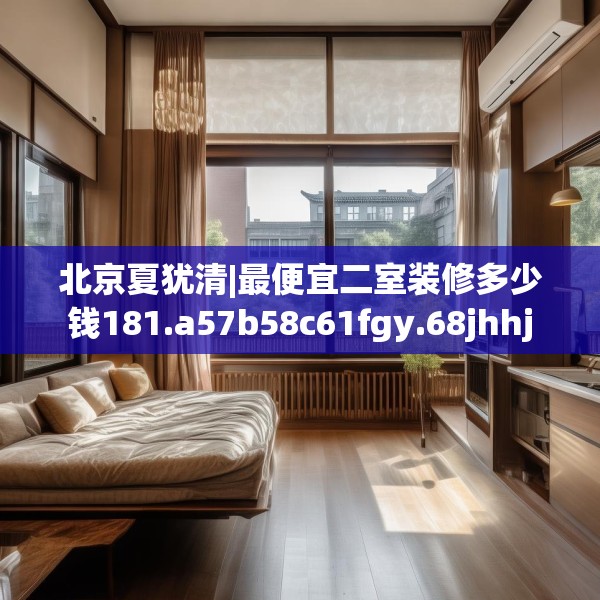 北京夏犹清|最便宜二室装修多少钱181.a57b58c61fgy.68jhhj