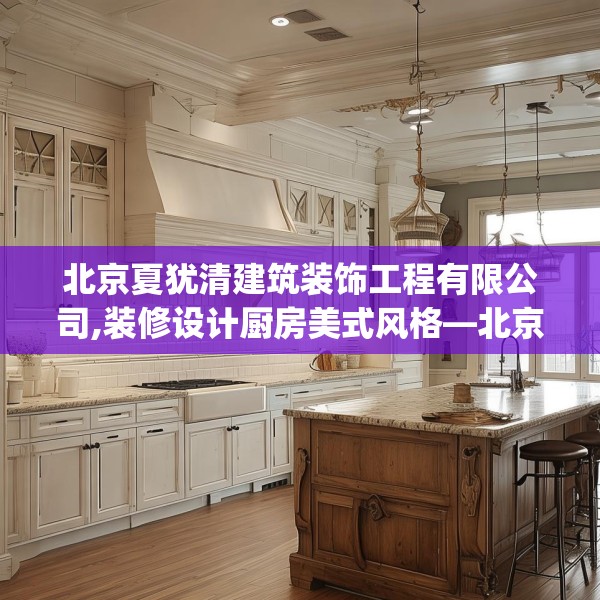 北京夏犹清建筑装饰工程有限公司,装修设计厨房美式风格—北京夏犹清建筑装饰工程有限公司526.a402b403c406fgy.413htyj