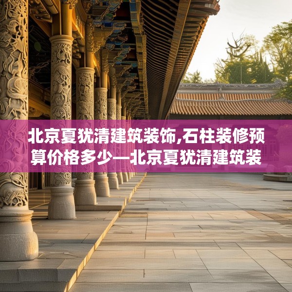 北京夏犹清建筑装饰,石柱装修预算价格多少—北京夏犹清建筑装饰386.a262b263c266fgy.273wew