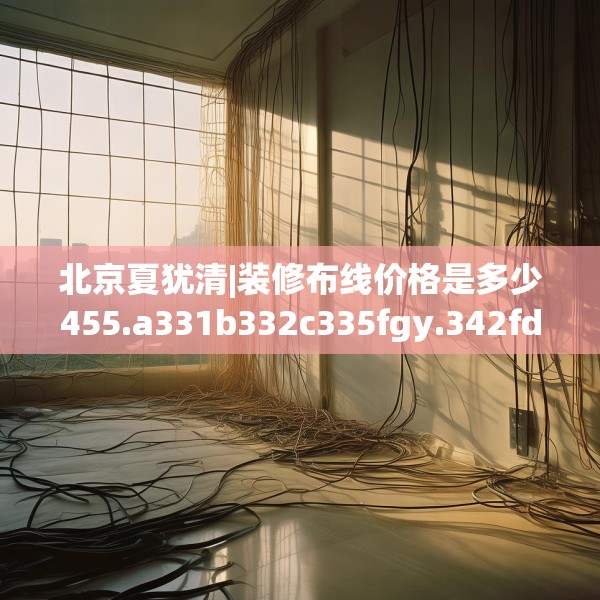 北京夏犹清|装修布线价格是多少455.a331b332c335fgy.342fds