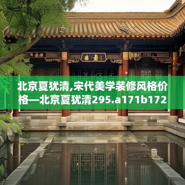 北京夏犹清,宋代美学装修风格价格—北京夏犹清295.a171b172c175fgy.182fdsfds
