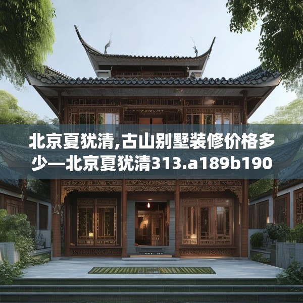 北京夏犹清,古山别墅装修价格多少—北京夏犹清313.a189b190c193fgy.200fdsfds