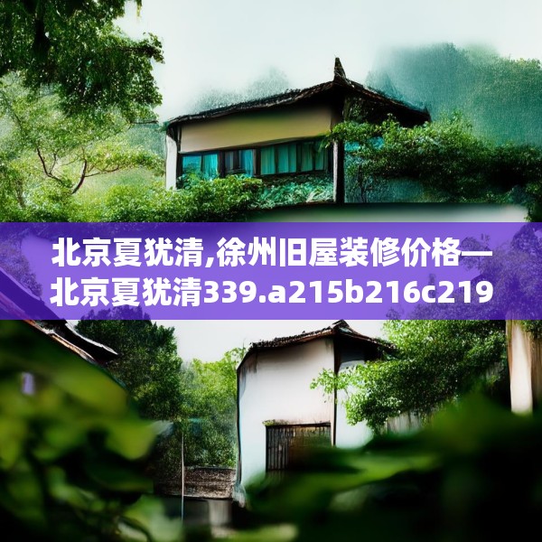 北京夏犹清,徐州旧屋装修价格—北京夏犹清339.a215b216c219fgy.226fhsg