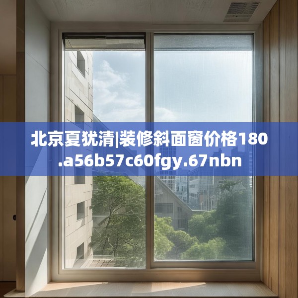 北京夏犹清|装修斜面窗价格180.a56b57c60fgy.67nbn