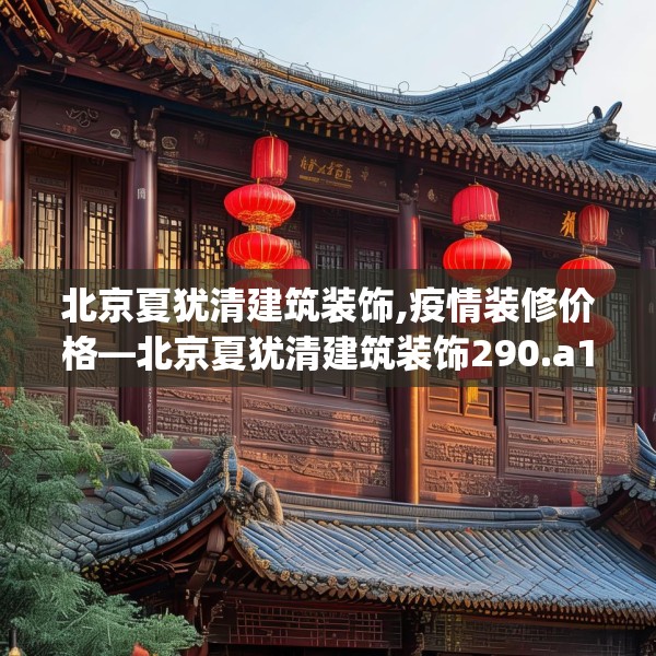 北京夏犹清建筑装饰,疫情装修价格—北京夏犹清建筑装饰290.a166b167c170fgy.17776675