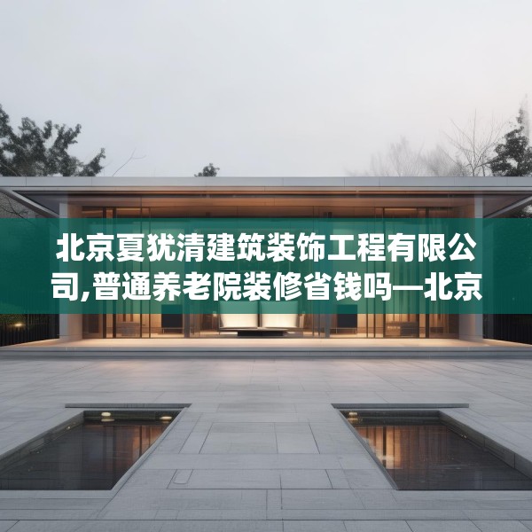 北京夏犹清建筑装饰工程有限公司,普通养老院装修省钱吗—北京夏犹清建筑装饰工程有限公司502.a378b379c382fgy.389dewqe