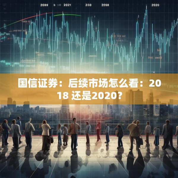 国信证券：后续市场怎么看：2018 还是2020？