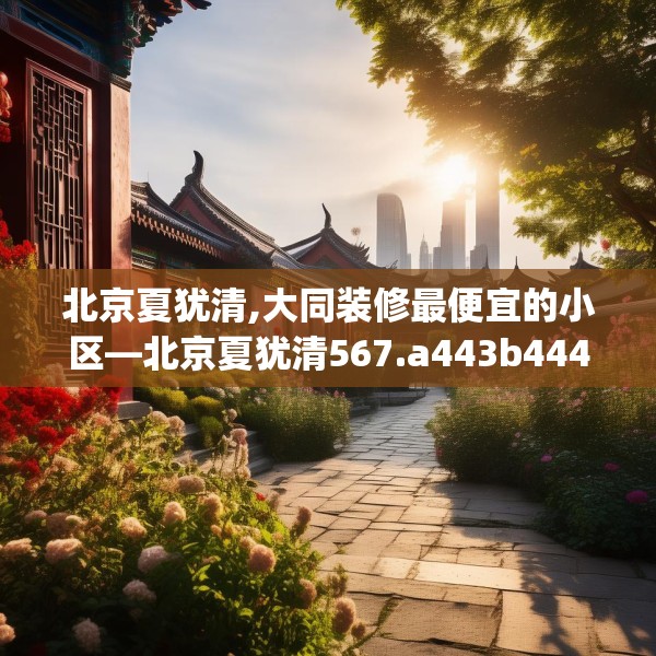 北京夏犹清,大同装修最便宜的小区—北京夏犹清567.a443b444c447fgy.454fghfd