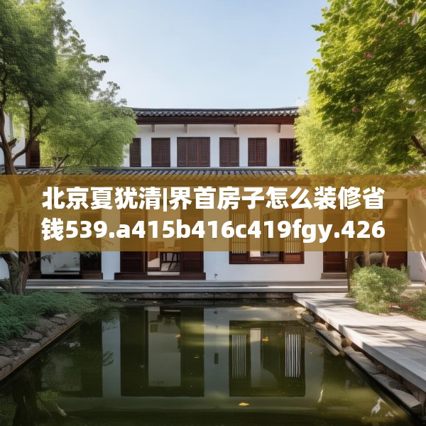 北京夏犹清|界首房子怎么装修省钱539.a415b416c419fgy.426bnbn