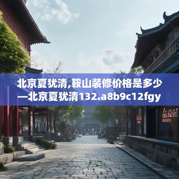 北京夏犹清,鞍山装修价格是多少—北京夏犹清132.a8b9c12fgy.19dsfds