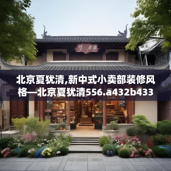 北京夏犹清,新中式小卖部装修风格—北京夏犹清556.a432b433c436fgy.443dewqe