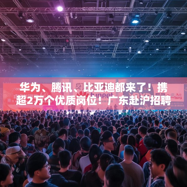 华为、腾讯、比亚迪都来了！携超2万个优质岗位！广东赴沪招聘诚意十足