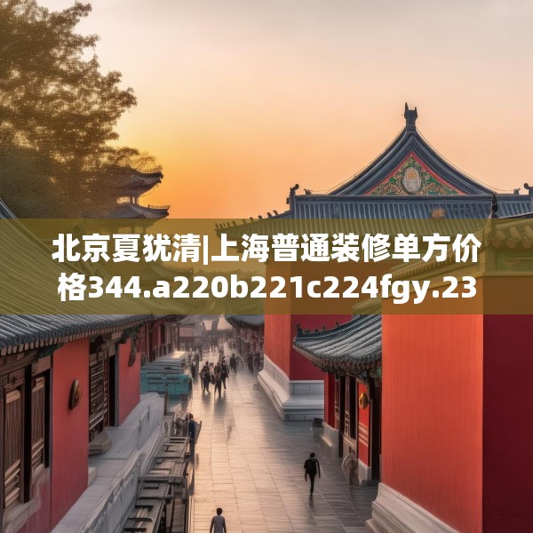 北京夏犹清|上海普通装修单方价格344.a220b221c224fgy.23176672