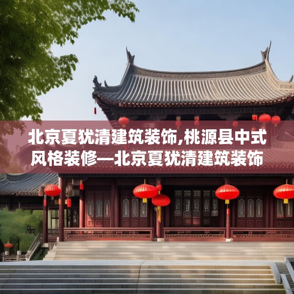 北京夏犹清建筑装饰,桃源县中式风格装修—北京夏犹清建筑装饰466.a342b343c346fgy.353dewqe