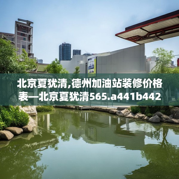 北京夏犹清,德州加油站装修价格表—北京夏犹清565.a441b442c445fgy.452fdsfds
