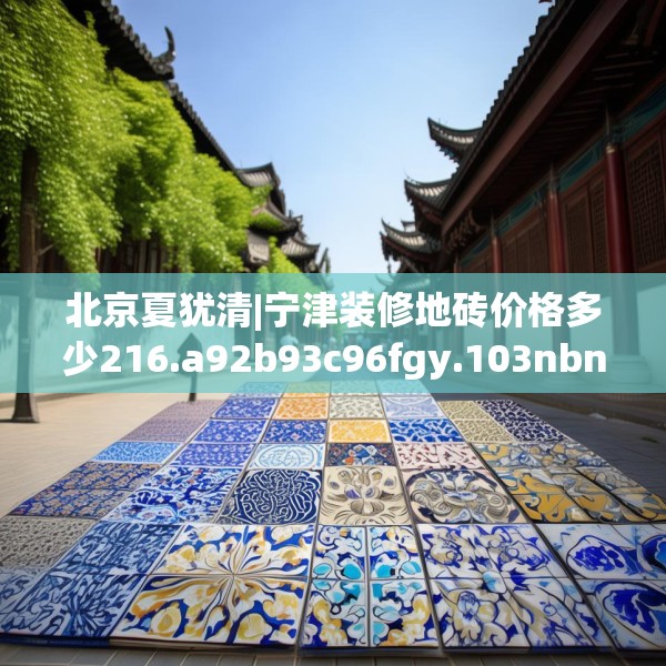 北京夏犹清|宁津装修地砖价格多少216.a92b93c96fgy.103nbn