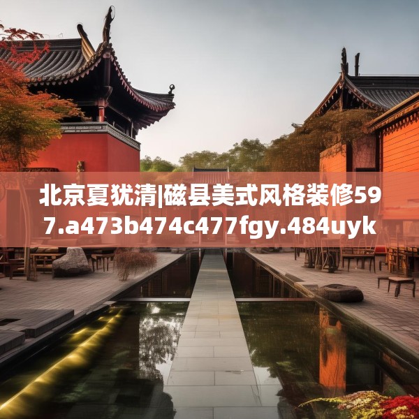北京夏犹清|磁县美式风格装修597.a473b474c477fgy.484uyk