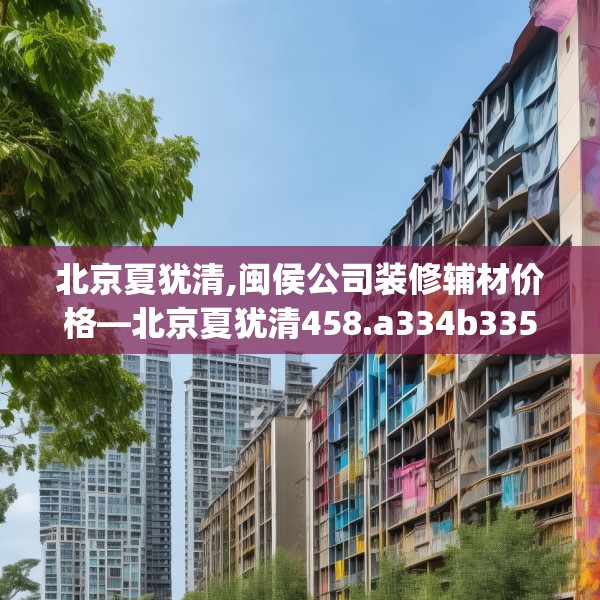 北京夏犹清,闽侯公司装修辅材价格—北京夏犹清458.a334b335c338fgy.345wew