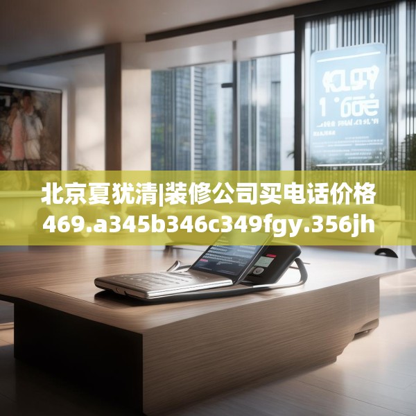 北京夏犹清|装修公司买电话价格469.a345b346c349fgy.356jhhj