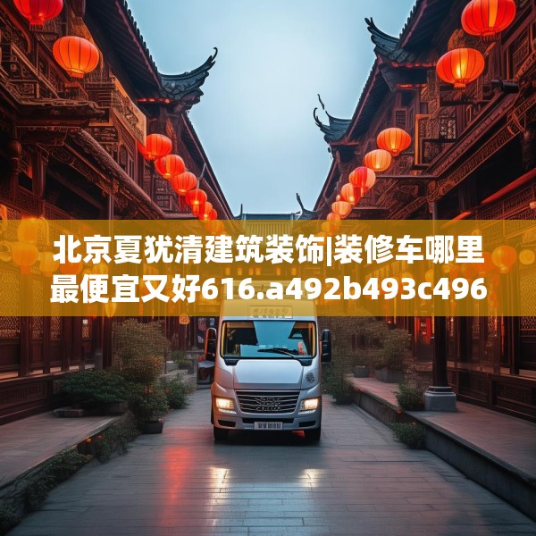 北京夏犹清建筑装饰|装修车哪里最便宜又好616.a492b493c496fgy.503htyj