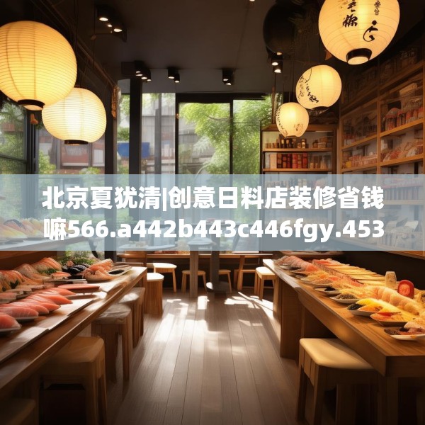 北京夏犹清|创意日料店装修省钱嘛566.a442b443c446fgy.453wew