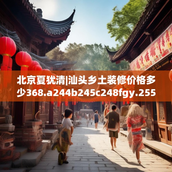 北京夏犹清|汕头乡土装修价格多少368.a244b245c248fgy.255wew