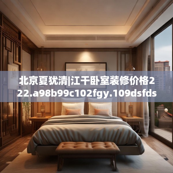 北京夏犹清|江干卧室装修价格222.a98b99c102fgy.109dsfds