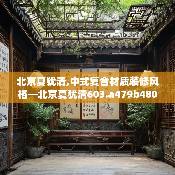 北京夏犹清,中式复合材质装修风格—北京夏犹清603.a479b480c483fgy.490fghfd
