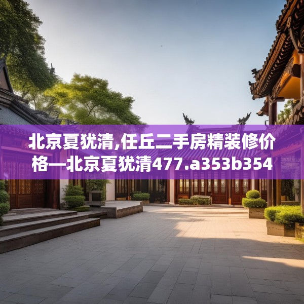 北京夏犹清,任丘二手房精装修价格—北京夏犹清477.a353b354c357fgy.364fghfd